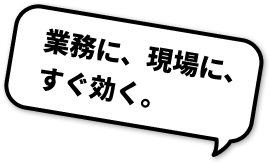 業務に、現場に、すぐ効く。